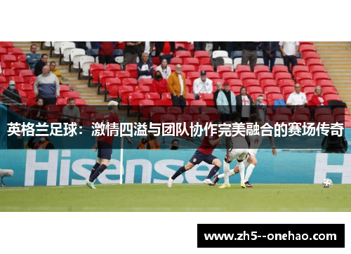 英格兰足球:激情四溢与团队协作完美融合的赛场传奇 英格兰足球:激情四溢与团队协作完美融合的赛场传奇