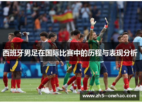 西班牙男足在国际比赛中的历程与表现分析 西班牙男足在国际比赛中的历程与表现分析