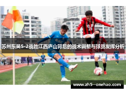 苏州东吴5-2战胜江西庐山背后的战术调整与球员发挥分析 苏州东吴5-2战胜江西庐山背后的战术调整与球员发挥分析