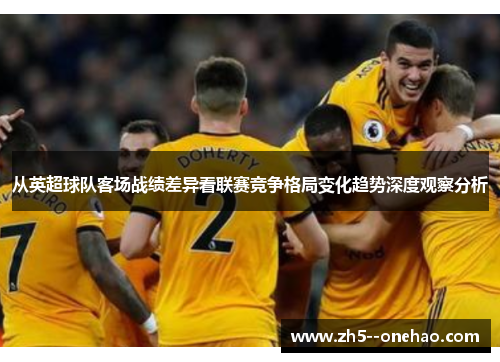 从英超球队客场战绩差异看联赛竞争格局变化趋势深度观察分析 从英超球队客场战绩差异看联赛竞争格局变化趋势深度观察分析