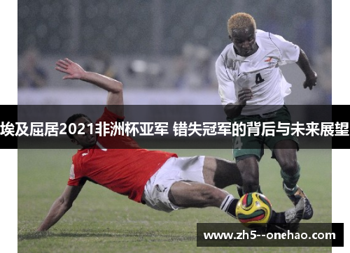 埃及屈居2021非洲杯亚军 错失冠军的背后与未来展望