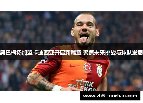 奥巴梅扬加盟卡迪西亚开启新篇章 聚焦未来挑战与球队发展