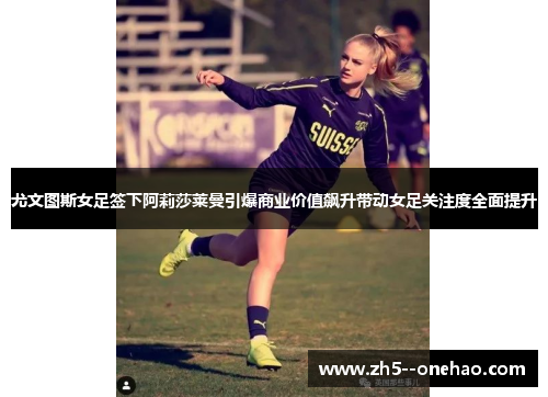尤文图斯女足签下阿莉莎莱曼引爆商业价值飙升带动女足关注度全面提升