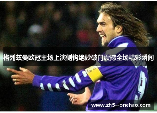 格列兹曼欧冠主场上演侧钩绝妙破门震撼全场精彩瞬间 格列兹曼欧冠主场上演侧钩绝妙破门震撼全场精彩瞬间