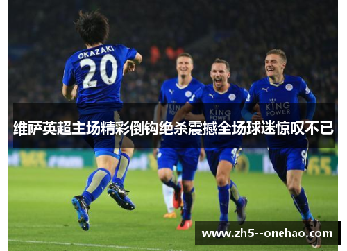 维萨英超主场精彩倒钩绝杀震撼全场球迷惊叹不已