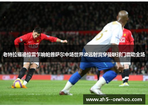 老特拉福德惊雷乍响帕普萨尔中场世界波远射洞穿曼联球门震动全场 老特拉福德惊雷乍响帕普萨尔中场世界波远射洞穿曼联球门震动全场