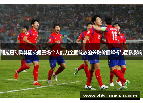 阿拉巴对阵韩国英超赛场个人能力全面绽放的关键价值解析与团队影响