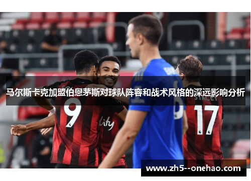 马尔斯卡克加盟伯恩茅斯对球队阵容和战术风格的深远影响分析